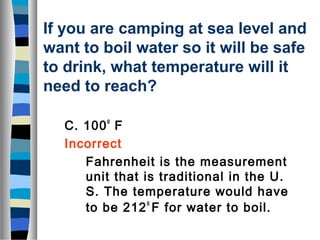 If you are camping at sea level and 
want to boil water so it will be safe 
to drink, what temperature will it 
need to reach? 
C. 100o F 
Incorrect 
Fahrenheit is the measurement 
unit that is traditional in the U. 
S. The temperature would have 
to be 212o F for water to boil. 
 