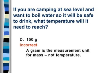 If you are camping at sea level and 
want to boil water so it will be safe 
to drink, what temperature will it 
need to reach? 
D. 150 g 
Incorrect 
A gram is the measurement unit 
for mass – not temperature. 
 