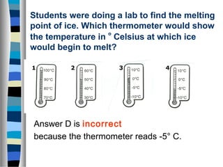 Students were doing a lab to find the melting 
point of ice. Which thermometer would show 
the temperature in o Celsius at which ice 
would begin to melt? 
1 2 3 4 
Answer D is incorrect 
because the thermometer reads -5° C. 
