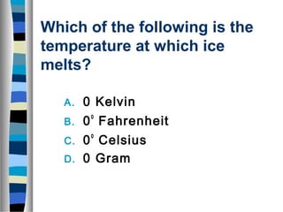 Which of the following is the 
temperature at which ice 
melts? 
A. 0 Kelvin 
B. 0o Fahrenheit 
C. 0o Celsius 
D. 0 Gram 
 