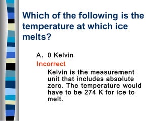 Which of the following is the 
temperature at which ice 
melts? 
A. 0 Kelvin 
Incorrect 
Kelvin is the measurement 
unit that includes absolute 
zero. The temperature would 
have to be 274 K for ice to 
melt. 
 