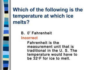 Which of the following is the 
temperature at which ice 
melts? 
B. 0o Fahrenheit 
Incorrect 
Fahrenheit is the 
measurement unit that is 
traditional in the U. S. The 
temperature would have to 
be 32o F for ice to melt. 
 