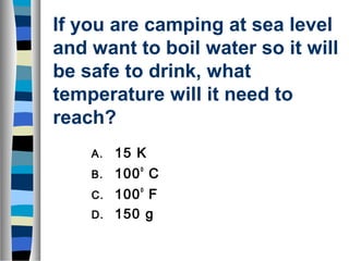 If you are camping at sea level 
and want to boil water so it will 
be safe to drink, what 
temperature will it need to 
reach? 
A. 15 K 
B. 100o C 
C. 100o F 
D. 150 g 
 