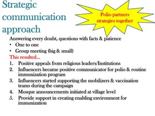 Strategic
communication                              Polio partners
                                         strategies together
approach
 Answering every doubt, questions with facts & patience
 • One to one
 • Group meeting (big & small)
 This resulted…
 1. Positive appeals from religious leaders/Institutions
 2. Influencers became positive communicator for polio & routine
     immunization program
 3. Influencers started supporting the mobilizers & vaccination
     teams during the campaign
 4. Mosque announcements initiated at village level
 5. Provide support in creating enabling environment for
     immunization
 