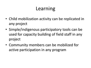 Learning
• Child mobilization activity can be replicated in
  any project
• Simple/indigenous participatory tools can be
  used for capacity building of field staff in any
  project
• Community members can be mobilized for
  active participation in any program
 
