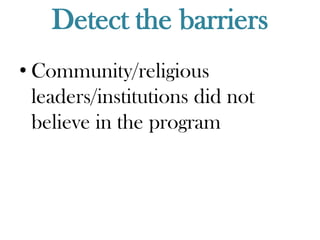 Detect the barriers
• Community/religious
  leaders/institutions did not
  believe in the program
 