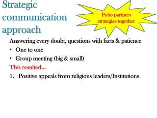 Strategic
communication                          Polio partners
                                     strategies together
approach
 Answering every doubt, questions with facts & patience
 • One to one
 • Group meeting (big & small)
 This resulted…
 1. Positive appeals from religious leaders/Institutions
 