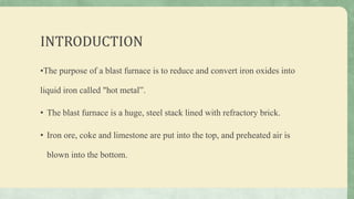 INTRODUCTION
•The purpose of a blast furnace is to reduce and convert iron oxides into
liquid iron called "hot metal”.
• The blast furnace is a huge, steel stack lined with refractory brick.
• Iron ore, coke and limestone are put into the top, and preheated air is
blown into the bottom.
 