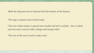 •Both the slag and iron are drained from the bottom of the furnace.
•The slag is mainly used to build roads.
•The iron whilst molten is poured into moulds and left to solidify - this is called
cast iron and is used to make railings and storage tanks.
•The rest of the iron is used to make steel.
 