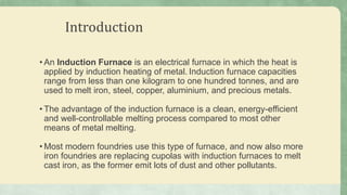 Introduction
• An Induction Furnace is an electrical furnace in which the heat is
applied by induction heating of metal. Induction furnace capacities
range from less than one kilogram to one hundred tonnes, and are
used to melt iron, steel, copper, aluminium, and precious metals.
• The advantage of the induction furnace is a clean, energy-efficient
and well-controllable melting process compared to most other
means of metal melting.
• Most modern foundries use this type of furnace, and now also more
iron foundries are replacing cupolas with induction furnaces to melt
cast iron, as the former emit lots of dust and other pollutants.
 
