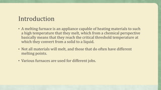 Introduction
• A melting furnace is an appliance capable of heating materials to such
a high temperature that they melt, which from a chemical perspective
basically means that they reach the critical threshold temperature at
which they convert from a solid to a liquid.
• Not all materials will melt, and those that do often have different
melting points.
• Various furnaces are used for different jobs.
 