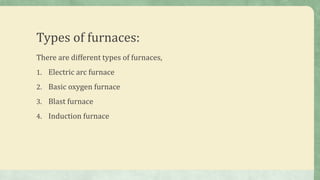 Types of furnaces:
There are different types of furnaces,
1. Electric arc furnace
2. Basic oxygen furnace
3. Blast furnace
4. Induction furnace
 