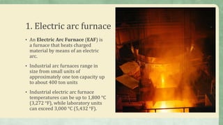 1. Electric arc furnace
• An Electric Arc Furnace (EAF) is
a furnace that heats charged
material by means of an electric
arc.
• Industrial arc furnaces range in
size from small units of
approximately one ton capacity up
to about 400 ton units
• Industrial electric arc furnace
temperatures can be up to 1,800 °C
(3,272 °F), while laboratory units
can exceed 3,000 °C (5,432 °F).
 
