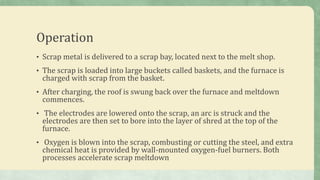 Operation
• Scrap metal is delivered to a scrap bay, located next to the melt shop.
• The scrap is loaded into large buckets called baskets, and the furnace is
charged with scrap from the basket.
• After charging, the roof is swung back over the furnace and meltdown
commences.
• The electrodes are lowered onto the scrap, an arc is struck and the
electrodes are then set to bore into the layer of shred at the top of the
furnace.
• Oxygen is blown into the scrap, combusting or cutting the steel, and extra
chemical heat is provided by wall-mounted oxygen-fuel burners. Both
processes accelerate scrap meltdown
 