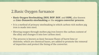 2.Basic Oxygen furnance
• Basic Oxygen Steelmaking (BOS, BOP, BOF, and OSM), also known
as Linz–Donawitz-steelmaking or the oxygen converter process.
• It is a method of primary steelmaking in which carbon-rich molten pig
iron is made into steel.
• Blowing oxygen through molten pig iron lowers the carbon content of
the alloy and changes it into low carbon steel.
• The process is known as basic because fluxes of burnt lime or
dolomite, which are chemical bases, are added to promote the removal
of impurities and protect the lining of the converter.
 