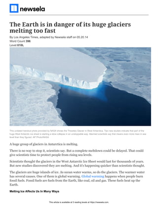 This article is available at 5 reading levels at https://newsela.com.
The Earth is in danger of its huge glaciers
melting too fast
This undated handout photo provided by NASA shows the Thwaites Glacier in West Antarctica. Two new studies indicate that part of the
huge West Antarctic ice sheet is starting a slow collapse in an unstoppable way. Alarmed scientists say that means even more rises in sea
level than they figured. AP Photo/NASA
A huge group of glaciers in Antarctica is melting.
There is no way to stop it, scientists say. But a complete meltdown could be delayed. That could
give scientists time to protect people from rising sea levels.
Scientists thought the glaciers in the West Antarctic Ice Sheet would last for thousands of years.
But new studies discovered they are melting. And it's happening quicker than scientists thought.
The glaciers are huge islands of ice. As ocean water warms, so do the glaciers. The warmer water
has several causes. One of them is global warming. Global warming happens when people burn
fossil fuels. Fossil fuels are fuels from the Earth, like coal, oil and gas. These fuels heat up the
Earth.
Melting Ice Affects Us In Many Ways
By Los Angeles Times, adapted by Newsela staff on 05.20.14
Word Count 396
Level 610L
 