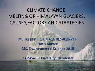 CLIMATE CHANGE:
MELTING OF HIMALAYAN GLACIERS,
CAUSES,FACTORS AND STRATEGIES
By
M. Hussain CIIT/FA16 RES-010/VHR
Haris Ahmad
MS. Environmental Science 2018
COMSATS University Islamabad
 
