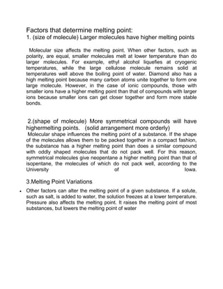 Factors that determine melting point:
1. (size of molecule) Larger molecules have higher melting points

  Molecular size affects the melting point. When other factors, such as
polarity, are equal, smaller molecules melt at lower temperature than do
larger molecules. For example, ethyl alcohol liquefies at cryogenic
temperatures, while the large cellulose molecule remains solid at
temperatures well above the boiling point of water. Diamond also has a
high melting point because many carbon atoms unite together to form one
large molecule. However, in the case of ionic compounds, those with
smaller ions have a higher melting point than that of compounds with larger
ions because smaller ions can get closer together and form more stable
bonds.


2.(shape of molecule) More symmetrical compounds will have
highermelting points. (solid arrangement more orderly)
 Molecular shape influences the melting point of a substance. If the shape
of the molecules allows them to be packed together in a compact fashion,
the substance has a higher melting point than does a similar compound
with oddly shaped molecules that do not pack well. For this reason,
symmetrical molecules give neopentane a higher melting point than that of
isopentane, the molecules of which do not pack well, according to the
University                            of                              Iowa.

3.Melting Point Variations
Other factors can alter the melting point of a given substance. If a solute,
such as salt, is added to water, the solution freezes at a lower temperature.
Pressure also affects the melting point. It raises the melting point of most
substances, but lowers the melting point of water
 