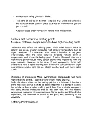 Always wear safety glasses in the lab.

     The parts on the top of the Mel - temp are HOT while it is turned on.
     Do not touch these parts or place your eye on the eyepiece, you will
     get burned!!!

     Capillary tubes break very easily, handle them with caution.



Factors that determine melting point:
1. (size of molecule) Larger molecules have higher melting points

  Molecular size affects the melting point. When other factors, such as
polarity, are equal, smaller molecules melt at lower temperature than do
larger molecules. For example, ethyl alcohol liquefies at cryogenic
temperatures, while the large cellulose molecule remains solid at
temperatures well above the boiling point of water. Diamond also has a
high melting point because many carbon atoms unite together to form one
large molecule. However, in the case of ionic compounds, those with
smaller ions have a higher melting point than that of compounds with larger
ions because smaller ions can get closer together and form more stable
bonds.


2.(shape of molecule) More symmetrical compounds will have
highermelting points. (solid arrangement more orderly)
 Molecular shape influences the melting point of a substance. If the shape
of the molecules allows them to be packed together in a compact fashion,
the substance has a higher melting point than does a similar compound
with oddly shaped molecules that do not pack well. For this reason,
symmetrical molecules give neopentane a higher melting point than that of
isopentane, the molecules of which do not pack well, according to the
University                            of                              Iowa.

3.Melting Point Variations
 