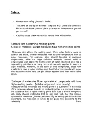 Safety:


     Always wear safety glasses in the lab.

     The parts on the top of the Mel - temp are HOT while it is turned on.
     Do not touch these parts or place your eye on the eyepiece, you will
     get burned!!!

     Capillary tubes break very easily, handle them with caution.



Factors that determine melting point:
1. (size of molecule) Larger molecules have higher melting points

  Molecular size affects the melting point. When other factors, such as
polarity, are equal, smaller molecules melt at lower temperature than do
larger molecules. For example, ethyl alcohol liquefies at cryogenic
temperatures, while the large cellulose molecule remains solid at
temperatures well above the boiling point of water. Diamond also has a
high melting point because many carbon atoms unite together to form one
large molecule. However, in the case of ionic compounds, those with
smaller ions have a higher melting point than that of compounds with larger
ions because smaller ions can get closer together and form more stable
bonds.


2.(shape of molecule) More symmetrical compounds will have
highermelting points. (solid arrangement more orderly)
 Molecular shape influences the melting point of a substance. If the shape
of the molecules allows them to be packed together in a compact fashion,
the substance has a higher melting point than does a similar compound
with oddly shaped molecules that do not pack well. For this reason,
symmetrical molecules give neopentane a higher melting point than that of
isopentane, the molecules of which do not pack well, according to the
University                            of                              Iowa.
 