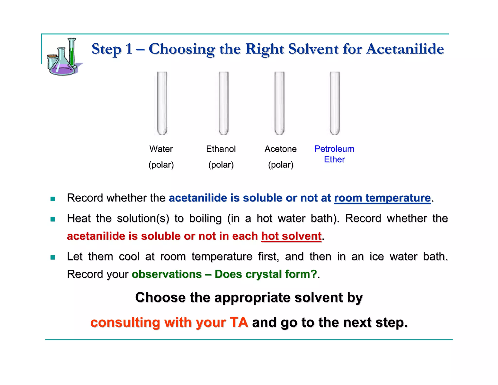 Step 1 – Choosing the Right Solvent for Acetanilide




               Water      Ethanol     Acetone   Petroleum
                                                  Ether
               (polar)     (polar)    (polar)


Record whether the acetanilide is soluble or not at room temperature.
Heat the solution(s) to boiling (in a hot water bath). Record whether the
acetanilide is soluble or not in each hot solvent.
Let them cool at room temperature first, and then in an ice water bath.
Record your observations – Does crystal form?.

             Choose the appropriate solvent by
    consulting with your TA and go to the next step.
 