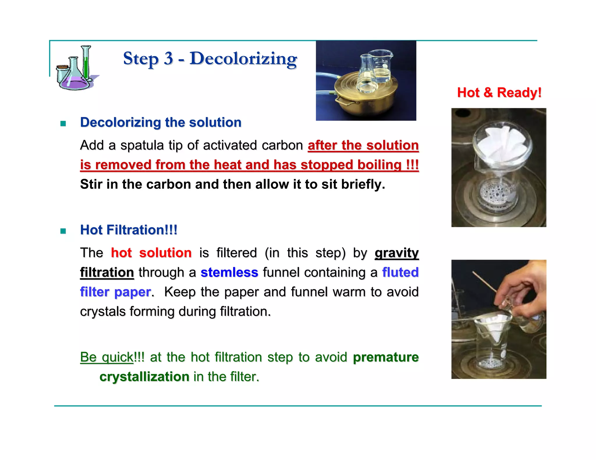 Step 3 - Decolorizing
                                                            Hot & Ready!

Decolorizing the solution
Add a spatula tip of activated carbon after the solution
is removed from the heat and has stopped boiling !!!
Stir in the carbon and then allow it to sit briefly.


Hot Filtration!!!
The hot solution is filtered (in this step) by gravity
filtration through a stemless funnel containing a fluted
filter paper. Keep the paper and funnel warm to avoid
crystals forming during filtration.


Be quick!!! at the hot filtration step to avoid premature
   crystallization in the filter.
 