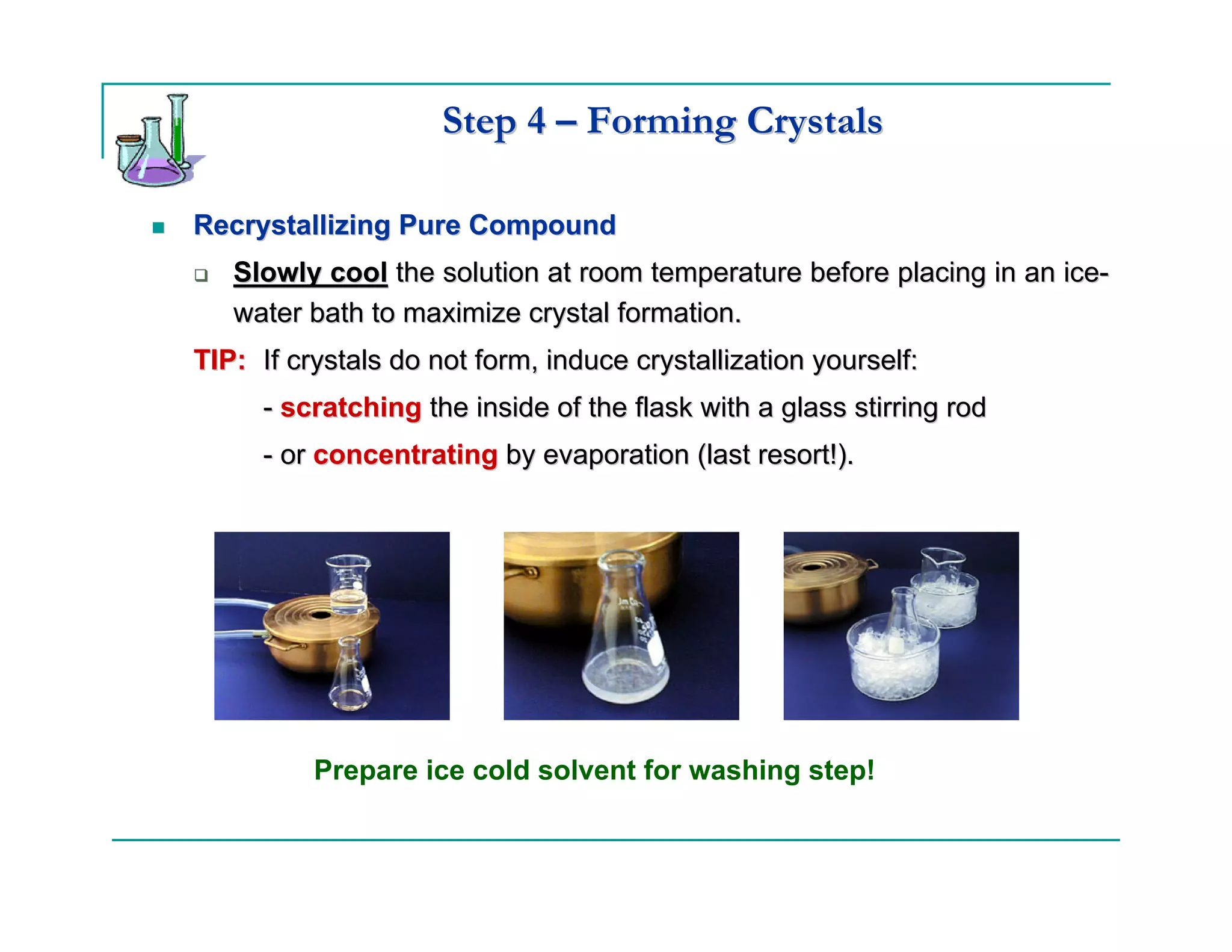 Step 4 – Forming Crystals

Recrystallizing Pure Compound
   Slowly cool the solution at room temperature before placing in an ice-
   water bath to maximize crystal formation.
TIP: If crystals do not form, induce crystallization yourself:
     - scratching the inside of the flask with a glass stirring rod
     - or concentrating by evaporation (last resort!).




          Prepare ice cold solvent for washing step!
 