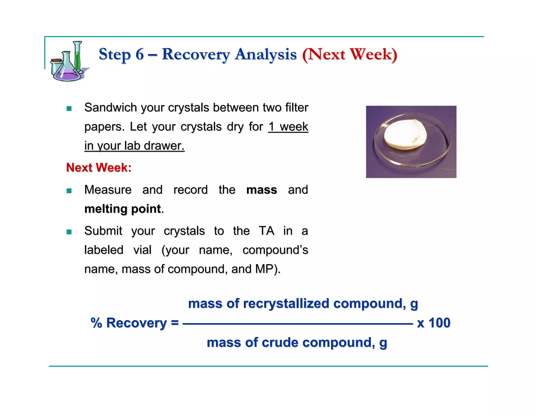 Step 6 – Recovery Analysis (Next Week)

  Sandwich your crystals between two filter
  papers. Let your crystals dry for 1 week
  in your lab drawer.
Next Week:
  Measure and record the mass and
  melting point.
  Submit your crystals to the TA in a
  labeled vial (your name, compound’s
  name, mass of compound, and MP).

                mass of recrystallized compound, g
   % Recovery = ————————————————— x 100
                  mass of crude compound, g
 