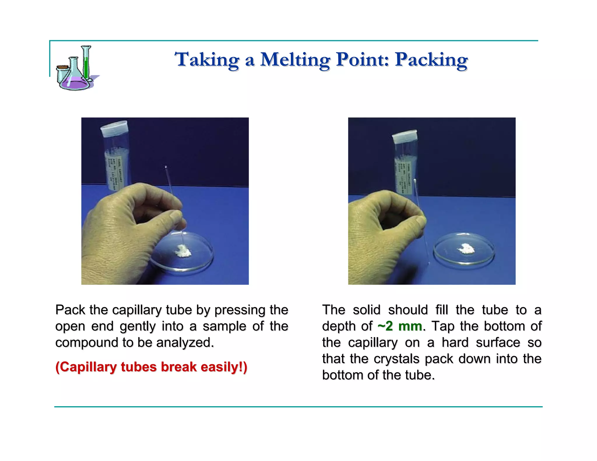 Taking a Melting Point: Packing




Pack the capillary tube by pressing the   The solid should fill the tube to a
open end gently into a sample of the      depth of ~2 mm. Tap the bottom of
compound to be analyzed.                  the capillary on a hard surface so
                                          that the crystals pack down into the
(Capillary tubes break easily!)
                                          bottom of the tube.
 