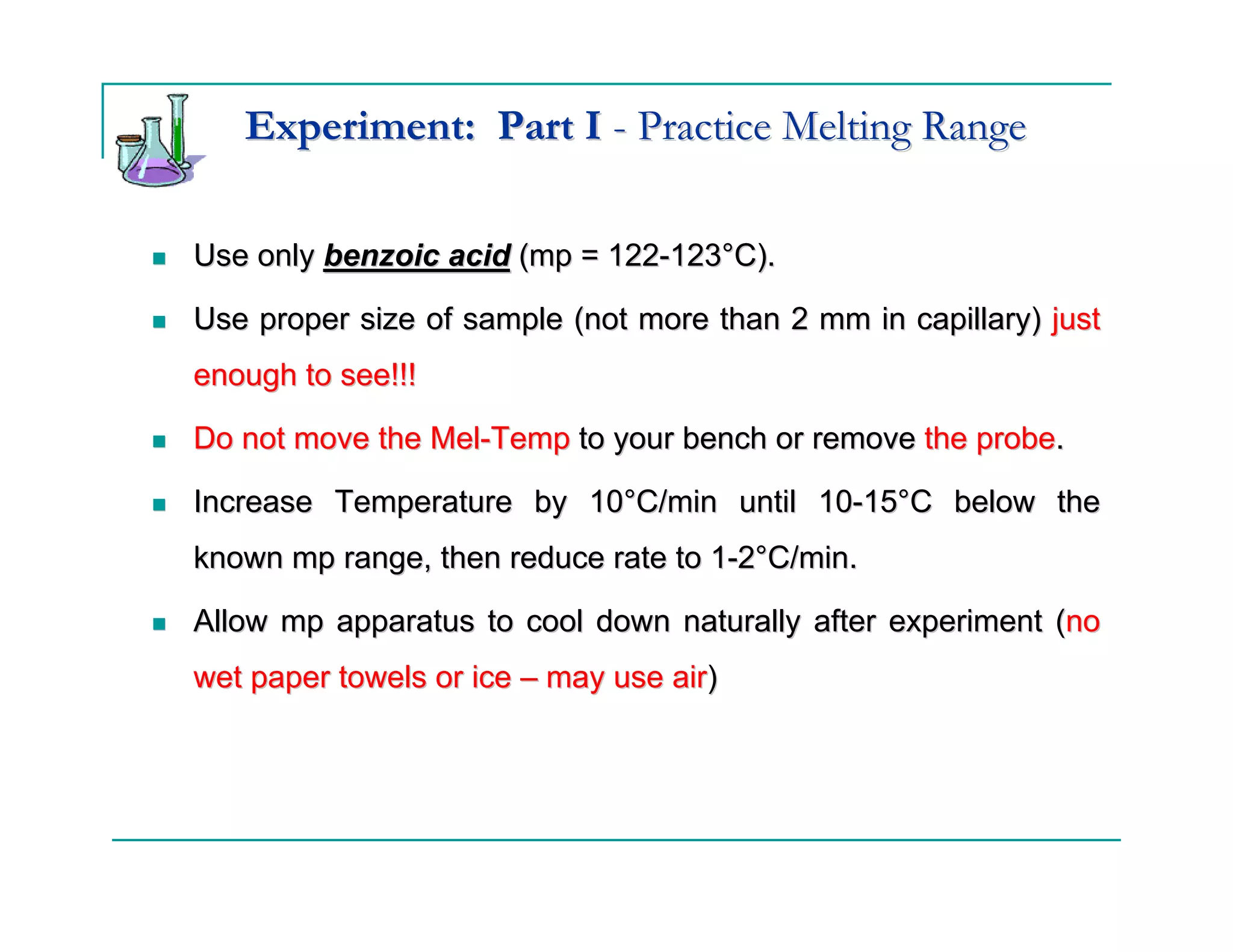 Experiment: Part I - Practice Melting Range

Use only benzoic acid (mp = 122-123°C).

Use proper size of sample (not more than 2 mm in capillary) just
enough to see!!!

Do not move the Mel-Temp to your bench or remove the probe.

Increase Temperature by 10°C/min until 10-15°C below the
known mp range, then reduce rate to 1-2°C/min.

Allow mp apparatus to cool down naturally after experiment (no
wet paper towels or ice – may use air)
 