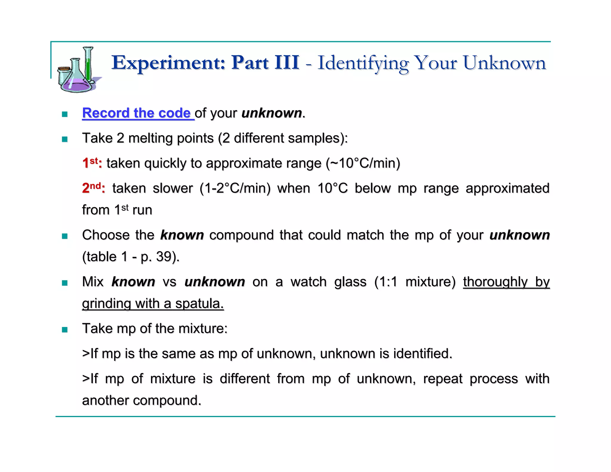 Experiment: Part III - Identifying Your Unknown

Record the code of your unknown.
Take 2 melting points (2 different samples):
1st: taken quickly to approximate range (~10°C/min)
2nd: taken slower (1-2°C/min) when 10°C below mp range approximated
from 1st run
Choose the known compound that could match the mp of your unknown
(table 1 - p. 39).
Mix known vs unknown on a watch glass (1:1 mixture) thoroughly by
grinding with a spatula.
Take mp of the mixture:
>If mp is the same as mp of unknown, unknown is identified.
>If mp of mixture is different from mp of unknown, repeat process with
another compound.
 