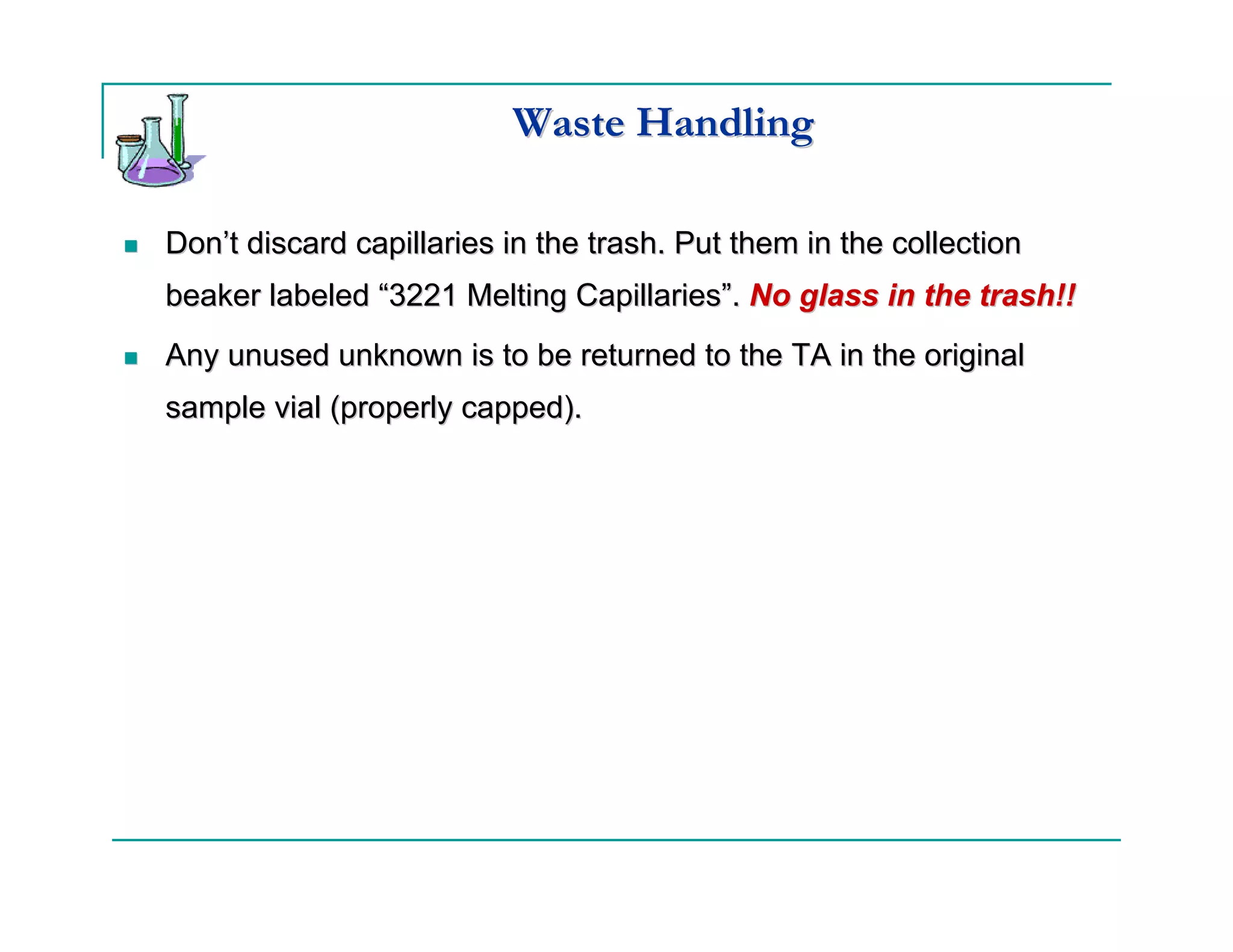 Waste Handling

Don’t discard capillaries in the trash. Put them in the collection
beaker labeled “3221 Melting Capillaries”. No glass in the trash!!
Any unused unknown is to be returned to the TA in the original
sample vial (properly capped).
 