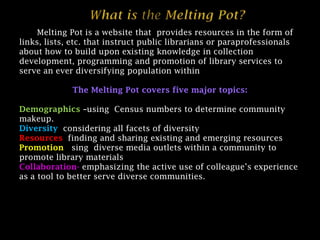 What is the Melting Pot? The Melting Pot is a website that  provides resources in the form of links, lists, etc. that instruct public librarians or paraprofessionals about how to build upon existing knowledge in collection development, programming and promotion of library services to serve an ever diversifying population within public libraries. The Melting Pot covers five major topics: Demographics –using  Census numbers to determine community makeup. Diversity-considering all facets of diversity Resources-finding and sharing existing and emerging resources Promotion-using  diverse media outlets within a community to promote library materials and services. Collaboration-emphasizing the active use of colleague’s experience as a tool to better serve diverse communities. 1 