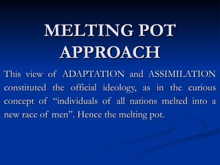 MELTING POT APPROACH This view of ADAPTATION and ASSIMILATION constituted the official ideology, as in the curious concept of “individuals of all nations melted into a new race of men”. Hence the melting pot. 