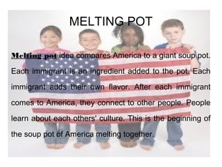 MELTING POT
Melting pot idea compares America to a giant soup pot.
Each immigrant is an ingredient added to the pot. Each
immigrant adds their own flavor. After each immigrant
comes to America, they connect to other people. People
learn about each others' culture. This is the beginning of
the soup pot of America melting together.
 
