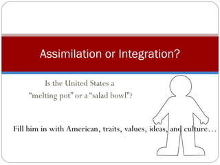 Is the United States a  “ melting pot” or a “salad bowl”? Assimilation or Integration? Fill him in with American, traits, values, ideas, and culture… 