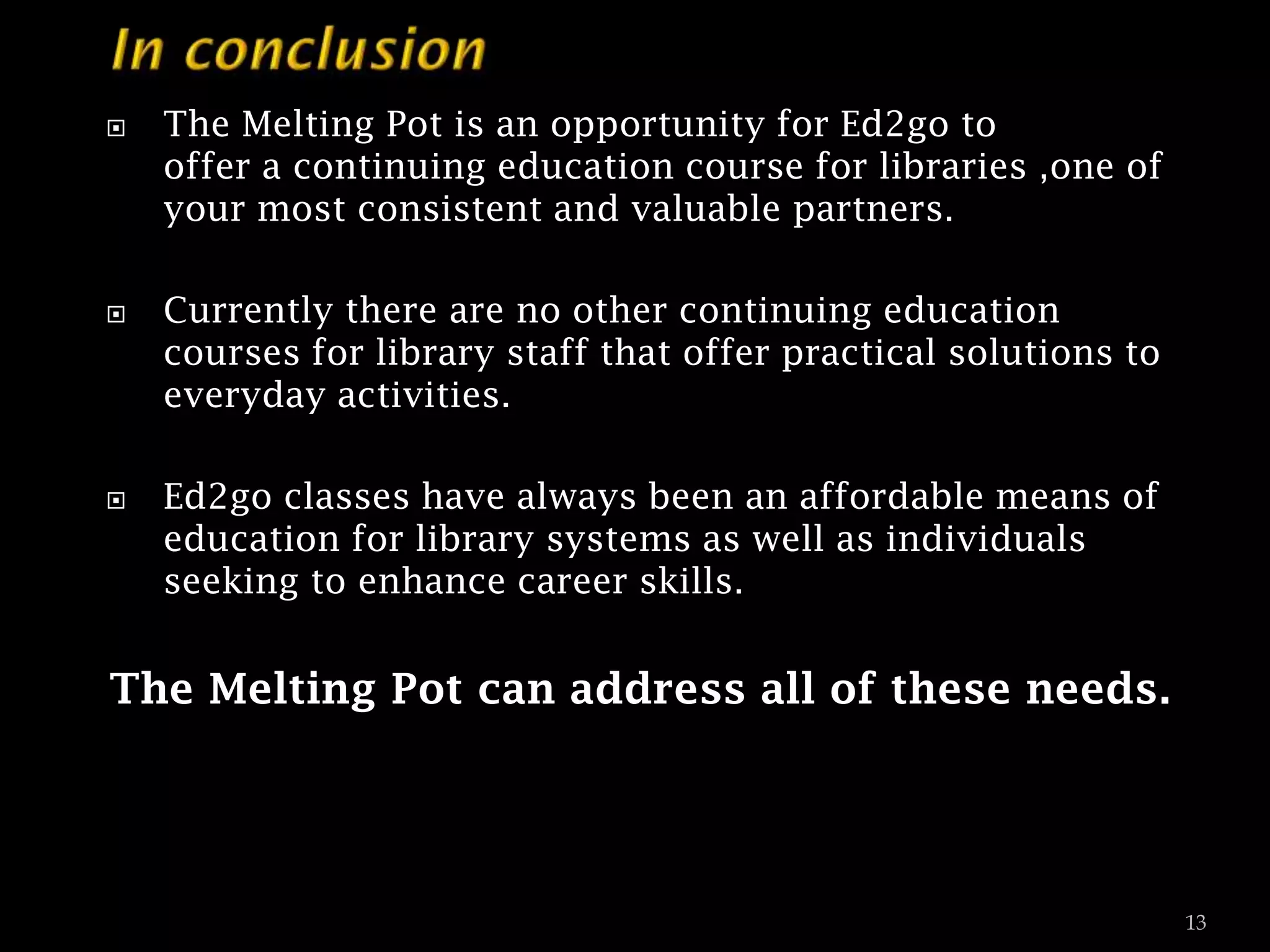 





The Melting Pot is an opportunity for Ed2go to
offer a continuing education course for libraries ,one of
your most consistent and valuable partners.
Currently there are no other continuing education
courses for library staff that offer practical solutions to
everyday activities.

Ed2go classes have always been an affordable means of
education for library systems as well as individuals
seeking to enhance career skills.

The Melting Pot can address all of these needs.

13

 