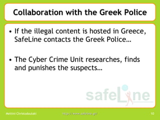 Collaboration with the Greek Police If the illegal content is hosted in Greece,  SafeLine contacts the Greek Police… The Cyber Crime Unit researches, finds and punishes the suspects… 