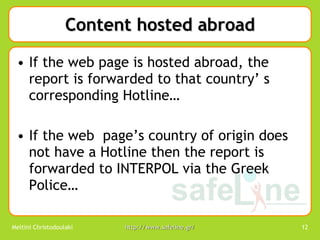 Content hosted abroad If the web page is hosted abroad, the report is forwarded to that country’ s corresponding Hotline… If the web  page’s country of origin does not have a Hotline then the report is forwarded to INTERPOL via the Greek Police… 