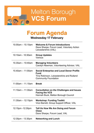 Melton Borough
VCS Forum
Forum Agenda
Wednesday 17 February
10.00am – 10.10am Welcome & Forum Introductions
Dave Sharpe, Forum Lead, Voluntary Action
Leicestershire (VAL)
10:10am - 10:30am Group Updates
Various
10.30am – 10:40am Managing Volunteers
Carolyn Newman, Volunteering Advisor, VAL
10.40am – 11:00am Social Enterprise and Donor Matching
Scheme
Tina Robinson, Leicestershire and Rutland
Community Foundation.
11:00am – 11.10am Break
11:10am – 11:30am Consultation on the Challenges and Issues
Facing the VCS
Hannah Buck, Melton Borough Council.
11:30am – 12:15pm Workshop: Funding Toolkit
Vicci Barrett, Group Support Officer, VAL
12:15pm -12:30pm Tell Us How We Are Doing and Forum
Close
Dave Sharpe, Forum Lead, VAL
12:30pm - 13:30pm Networking and Lunch
 