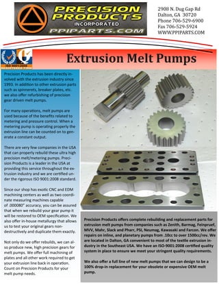 Precision Products offers complete rebuilding and replacement parts for 
extrusion melt pumps from companies such as Zenith, Barmag, Feinpruef, 
MVV, Mahr, Slack and Pharr, PSI, Neumag, Kawasaki and Farcon. We offer 
repairs on inline, and planetary pumps from .10cc to over 1500cc/rev. We 
are located in Dalton, GA convenient to most of the texle extrusion in-dustry 
in the Southeast USA. We have an ISO-9001:2008 cerfied quality 
system in place to ensure we meet your stringent quality requirements. 
We also offer a full line of new melt pumps that we can design to be a 
100% drop-in replacement for your obsolete or expensive OEM melt 
pump. 
Precision Products has been directly in-volved 
with the extrusion industry since 
1993. In addion to other extrusion parts 
such as spinnerets, breaker plates, etc. 
we also offer refurbishing of precision 
gear driven melt pumps. 
For many operaons, melt pumps are 
used because of the benefits related to 
metering and pressure control. When a 
metering pump is operang properly the 
extrusion line can be counted on to gen-erate 
a constant output. 
There are very few companies in the USA 
that can properly rebuild these ultra high 
precision melt/metering pumps. Preci-sion 
Products is a leader in the USA at 
providing this service throughout the ex-trusion 
industry and we are cerfied un-der 
the rigorous ISO 9001:2008 standard. 
Since our shop has exoc CNC and EDM 
machining centers as well as two coordi-nate 
measuring machines capable 
of .000080” accuracy, you can be assured 
that when we rebuild your gear pump it 
will be restored to OEM specificaon. We 
also offer in-house metallurgy that allows 
us to test your original gears non-destruc 
vely and duplicate them exactly. 
Not only do we offer rebuilds, we can al-so 
produce new, high precision gears for 
melt pumps. We offer full machining of 
plates and all other work required to get 
your extrusion line back in operaon. 
Count on Precision Products for your 
melt pump needs. 
2908 N. Dug Gap Rd 
Dalton, GA 30720 
Phone 706-529-6900 
Fax 706-529-5924 
WWW.PPIPARTS.COM 
Extrusion Melt Pumps 
