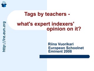 Tags by teachers -  what's expert indexers'    opinion on it?     Riina Vuorikari   European Schoolnet   Eminent 2008 