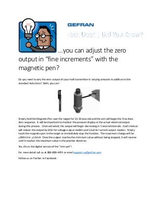 …you can adjust the zero
output in “fine increments” with the
magnetic pen?
Do you need to vary the zero output of your melt transmitter in varying amounts in addition to the
standard Auto Zero? Well, you can!
Simply hold the Magnetic Pen over the target for 10-30 seconds and the unit will begin the Fine Auto
Zero sequence. It will be important to monitor the pressure display or the actual electrical output
during this process. Once activated, the output will begin decreasing in 5 second intervals. Each interval
will reduce the output by 6mV for voltage output models and 12uA for current output models. Simply
touch the magnetic pen to the target to immediately stop the function. The maximum change will be
+100mV or +1.6mA. Once the output reaches the minimum value without being stopped, it will reverse
until it reaches the maximum value in the positive direction.
Yes, this is the digital version of the “trim pot”!
For more detail call us at 888-888-4474 or email support.us@gefran.com
Follow us on Twitter or Facebook
 