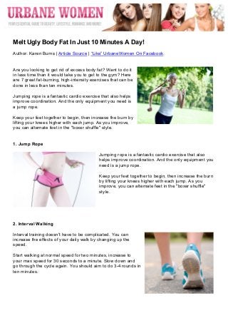  




	
  
Melt Ugly Body Fat In Just 10 Minutes A Day!
Author: Karen Burns | Article Source | “Like” UrbaneWomen On Facebook


Are you looking to get rid of excess body fat? Want to do it
in less time than it would take you to get to the gym? Here
are 7 great fat-burning, high-intensity exercises that can be
done in less than ten minutes.

Jumping rope is a fantastic cardio exercise that also helps
improve coordination. And the only equipment you need is
a jump rope.

Keep your feet together to begin, then increase the burn by
lifting your knees higher with each jump. As you improve,
you can alternate feet in the "boxer shuffle" style.


1. Jump Rope

                                           Jumping rope is a fantastic cardio exercise that also
                                           helps improve coordination. And the only equipment you
                                           need is a jump rope.

                                           Keep your feet together to begin, then increase the burn
                                           by lifting your knees higher with each jump. As you
                                           improve, you can alternate feet in the "boxer shuffle"
                                           style.




2. Interval Walking

Interval training doesn't have to be complicated. You can
increase the effects of your daily walk by changing up the
speed.

Start walking at normal speed for two minutes, increase to
your max speed for 30 seconds to a minute. Slow down and
go through the cycle again. You should aim to do 3-4 rounds in
ten minutes.
 