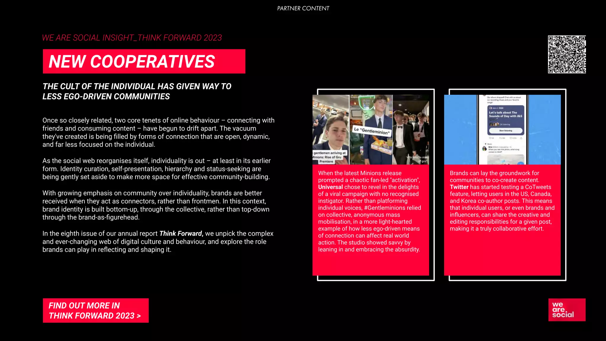 WE ARE SOCIAL INSIGHT_THINK FORWARD 2023
THE CULT OF THE INDIVIDUAL HAS GIVEN WAY TO
LESS EGO-DRIVEN COMMUNITIES
NEW COOPERATIVES
Once so closely related, two core tenets of online behaviour – connecting with
friends and consuming content – have begun to drift apart. The vacuum
they've created is being ﬁlled by forms of connection that are open, dynamic,
and far less focused on the individual.
As the social web reorganises itself, individuality is out – at least in its earlier
form. Identity curation, self-presentation, hierarchy and status-seeking are
being gently set aside to make more space for effective community-building.
With growing emphasis on community over individuality, brands are better
received when they act as connectors, rather than frontmen. In this context,
brand identity is built bottom-up, through the collective, rather than top-down
through the brand-as-ﬁgurehead.
In the eighth issue of our annual report Think Forward, we unpick the complex
and ever-changing web of digital culture and behaviour, and explore the role
brands can play in reﬂecting and shaping it.
When the latest Minions release
prompted a chaotic fan-led "activation",
Universal chose to revel in the delights
of a viral campaign with no recognised
instigator. Rather than platforming
individual voices, #Gentleminions relied
on collective, anonymous mass
mobilisation, in a more light-hearted
example of how less ego-driven means
of connection can affect real world
action. The studio showed savvy by
leaning in and embracing the absurdity.
Brands can lay the groundwork for
communities to co-create content.
Twitter has started testing a CoTweets
feature, letting users in the US, Canada,
and Korea co-author posts. This means
that individual users, or even brands and
inﬂuencers, can share the creative and
editing responsibilities for a given post,
making it a truly collaborative effort.
FIND OUT MORE IN
THINK FORWARD 2023 >
PARTNER CONTENT
 