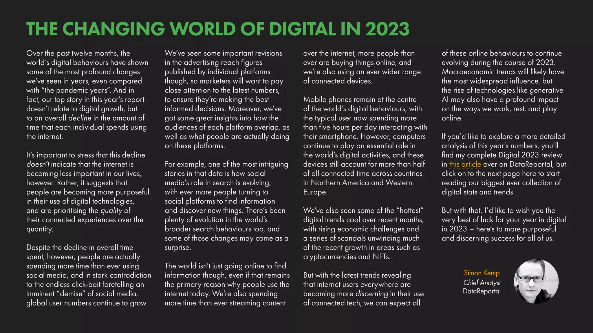 Simon Kemp
Chief Analyst
DataReportal
Over the past twelve months, the
world’s digital behaviours have shown
some of the most profound changes
we’ve seen in years, even compared
with “the pandemic years”. And in
fact, our top story in this year’s report
doesn’t relate to digital growth, but
to an overall decline in the amount of
time that each individual spends using
the internet.
It’s important to stress that this decline
doesn’t indicate that the internet is
becoming less important in our lives,
however. Rather, it suggests that
people are becoming more purposeful
in their use of digital technologies,
and are prioritising the quality of
their connected experiences over the
quantity.
Despite the decline in overall time
spent, however, people are actually
spending more time than ever using
social media, and in stark contradiction
to the endless click-bait foretelling an
imminent “demise” of social media,
global user numbers continue to grow.
of these online behaviours to continue
evolving during the course of 2023.
Macroeconomic trends will likely have
the most widespread influence, but
the rise of technologies like generative
AI may also have a profound impact
on the ways we work, rest, and play
online.
If you’d like to explore a more detailed
analysis of this year’s numbers, you’ll
find my complete Digital 2023 review
in this article over on DataReportal, but
click on to the next page here to start
reading our biggest ever collection of
digital stats and trends.
But with that, I’d like to wish you the
very best of luck for your year in digital
in 2023 – here’s to more purposeful
and discerning success for all of us.
over the internet, more people than
ever are buying things online, and
we’re also using an ever wider range
of connected devices.
Mobile phones remain at the centre
of the world’s digital behaviours, with
the typical user now spending more
than five hours per day interacting with
their smartphone. However, computers
continue to play an essential role in
the world’s digital activities, and these
devices still account for more than half
of all connected time across countries
in Northern America and Western
Europe.
We’ve also seen some of the “hottest”
digital trends cool over recent months,
with rising economic challenges and
a series of scandals unwinding much
of the recent growth in areas such as
cryptocurrencies and NFTs.
But with the latest trends revealing
that internet users everywhere are
becoming more discerning in their use
of connected tech, we can expect all
We’ve seen some important revisions
in the advertising reach figures
published by individual platforms
though, so marketers will want to pay
close attention to the latest numbers,
to ensure they’re making the best
informed decisions. Moreover, we’ve
got some great insights into how the
audiences of each platform overlap, as
well as what people are actually doing
on these platforms.
For example, one of the most intriguing
stories in that data is how social
media’s role in search is evolving,
with ever more people turning to
social platforms to find information
and discover new things. There’s been
plenty of evolution in the world’s
broader search behaviours too, and
some of those changes may come as a
surprise.
The world isn’t just going online to find
information though, even if that remains
the primary reason why people use the
internet today. We’re also spending
more time than ever streaming content
THE CHANGING WORLD OF DIGITAL IN 2023
 