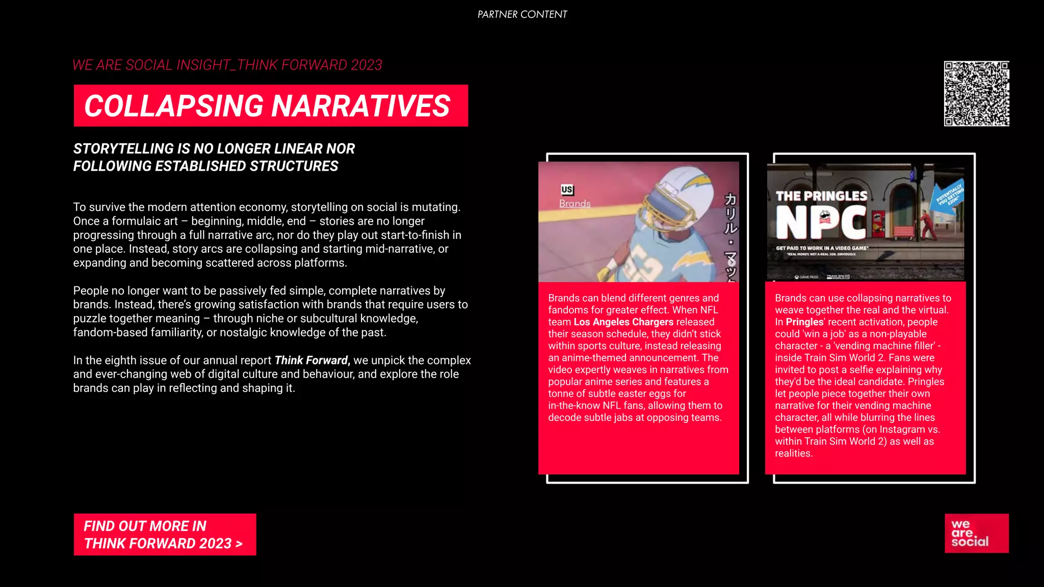 WE ARE SOCIAL INSIGHT_THINK FORWARD 2023
STORYTELLING IS NO LONGER LINEAR NOR
FOLLOWING ESTABLISHED STRUCTURES
COLLAPSING NARRATIVES
To survive the modern attention economy, storytelling on social is mutating.
Once a formulaic art – beginning, middle, end – stories are no longer
progressing through a full narrative arc, nor do they play out start-to-ﬁnish in
one place. Instead, story arcs are collapsing and starting mid-narrative, or
expanding and becoming scattered across platforms.
People no longer want to be passively fed simple, complete narratives by
brands. Instead, there’s growing satisfaction with brands that require users to
puzzle together meaning – through niche or subcultural knowledge,
fandom-based familiarity, or nostalgic knowledge of the past.
In the eighth issue of our annual report Think Forward, we unpick the complex
and ever-changing web of digital culture and behaviour, and explore the role
brands can play in reﬂecting and shaping it.
FIND OUT MORE IN
THINK FORWARD 2023 >
Brands can blend different genres and
fandoms for greater effect. When NFL
team Los Angeles Chargers released
their season schedule, they didn’t stick
within sports culture, instead releasing
an anime-themed announcement. The
video expertly weaves in narratives from
popular anime series and features a
tonne of subtle easter eggs for
in-the-know NFL fans, allowing them to
decode subtle jabs at opposing teams.
Brands can use collapsing narratives to
weave together the real and the virtual.
In Pringles' recent activation, people
could 'win a job' as a non-playable
character - a 'vending machine ﬁller' -
inside Train Sim World 2. Fans were
invited to post a selﬁe explaining why
they'd be the ideal candidate. Pringles
let people piece together their own
narrative for their vending machine
character, all while blurring the lines
between platforms (on Instagram vs.
within Train Sim World 2) as well as
realities.
PARTNER CONTENT
 