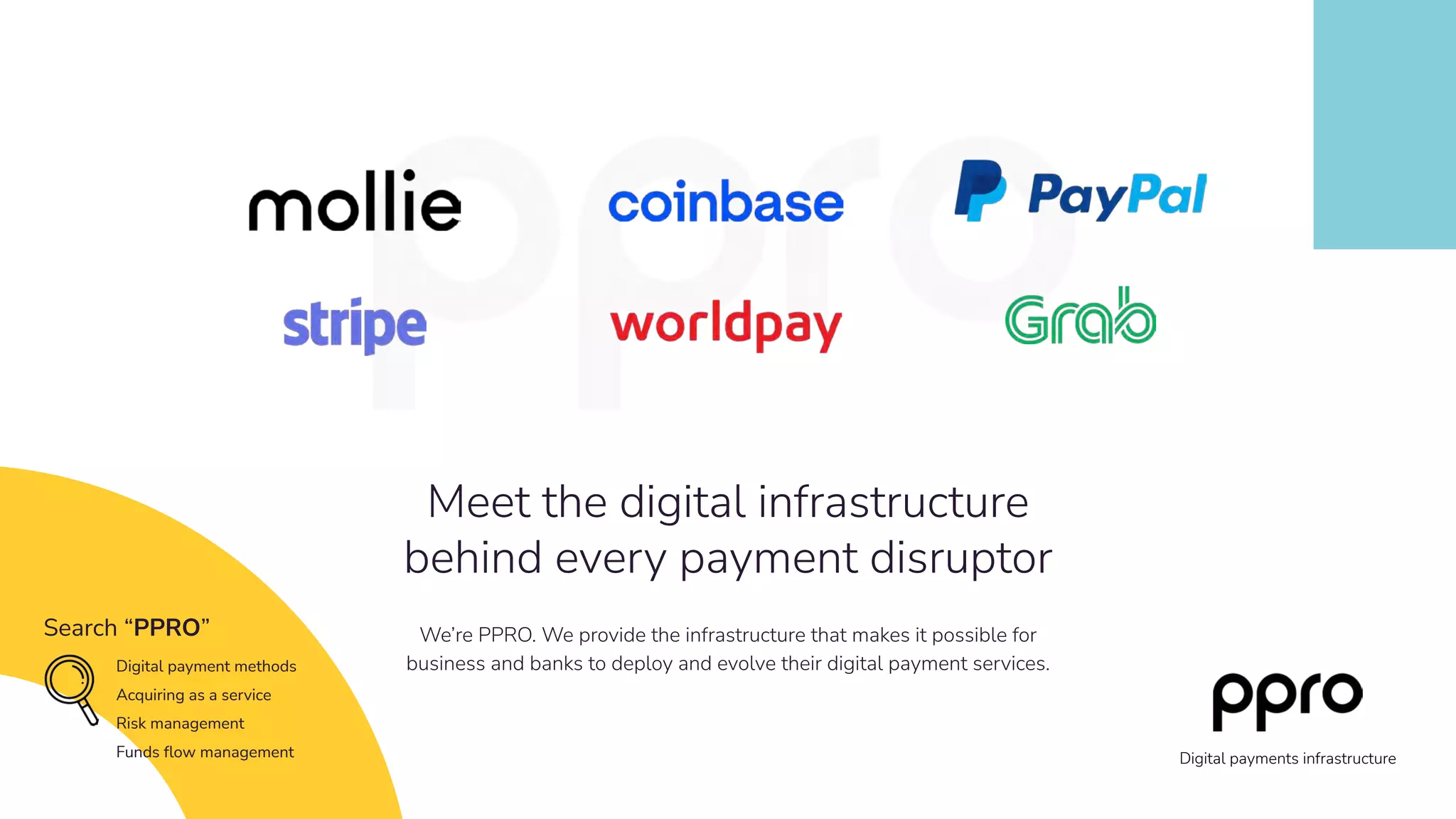 We’re PPRO. We provide the infrastructure that makes it possible for
business and banks to deploy and evolve their digital payment services.
Meet the digital infrastructure
behind every payment disruptor
Search “PPRO”
Digital payment methods
Acquiring as a service
Risk management
Funds ﬂow management Digital payments infrastructure
 