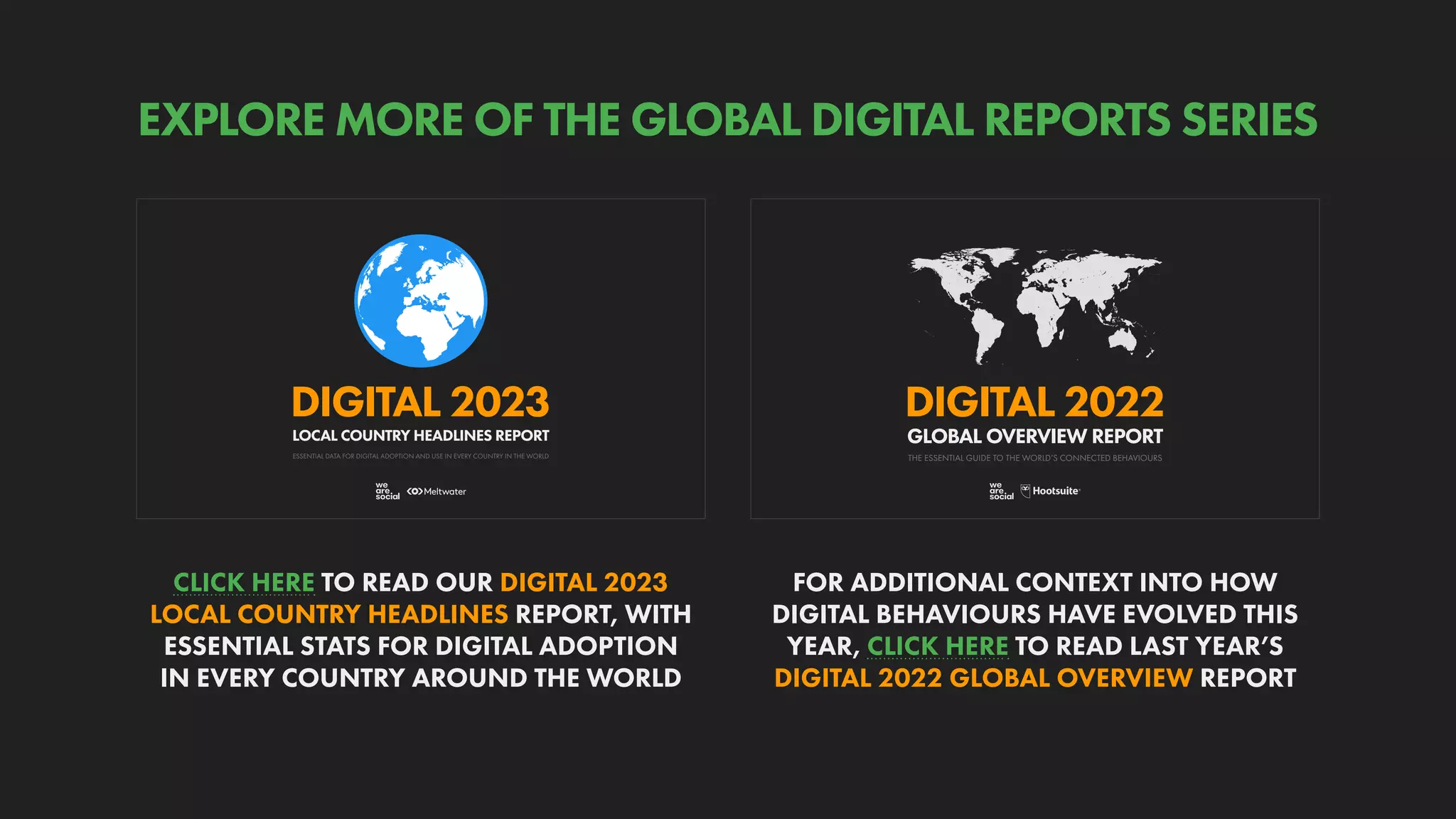 THE ESSENTIAL GUIDE TO THE WORLD’S CONNECTED BEHAVIOURS
GLOBAL OVERVIEW REPORT
DIGITAL 2022
ESSENTIAL DATA FOR DIGITAL ADOPTION AND USE IN EVERY COUNTRY IN THE WORLD
DIGITAL 2023
LOCAL COUNTRY HEADLINES REPORT
FOR ADDITIONAL CONTEXT INTO HOW
DIGITAL BEHAVIOURS HAVE EVOLVED THIS
YEAR, CLICK HERE TO READ LAST YEAR’S
DIGITAL 2022 GLOBAL OVERVIEW REPORT
CLICK HERE TO READ OUR DIGITAL 2023
LOCAL COUNTRY HEADLINES REPORT, WITH
ESSENTIAL STATS FOR DIGITAL ADOPTION
IN EVERY COUNTRY AROUND THE WORLD
EXPLORE MORE OF THE GLOBAL DIGITAL REPORTS SERIES
 