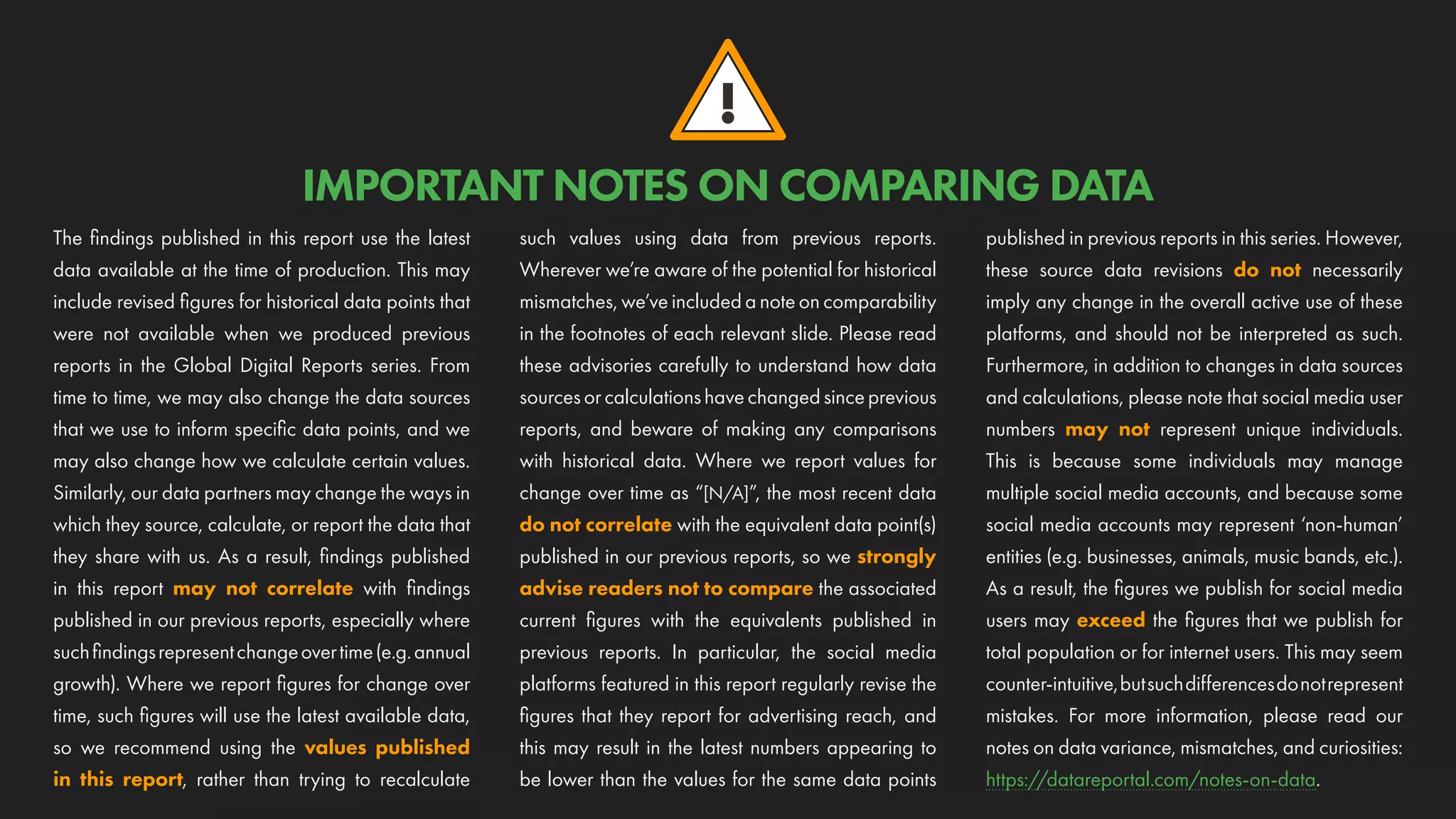!
IMPORTANT NOTES ON COMPARING DATA
The findings published in this report use the latest
data available at the time of production. This may
include revised figures for historical data points that
were not available when we produced previous
reports in the Global Digital Reports series. From
time to time, we may also change the data sources
that we use to inform specific data points, and we
may also change how we calculate certain values.
Similarly, our data partners may change the ways in
which they source, calculate, or report the data that
they share with us. As a result, findings published
in this report may not correlate with findings
published in our previous reports, especially where
suchfindingsrepresentchangeovertime(e.g.annual
growth). Where we report figures for change over
time, such figures will use the latest available data,
so we recommend using the values published
in this report, rather than trying to recalculate
such values using data from previous reports.
Wherever we’re aware of the potential for historical
mismatches, we’ve included a note on comparability
in the footnotes of each relevant slide. Please read
these advisories carefully to understand how data
sourcesorcalculationshavechangedsinceprevious
reports, and beware of making any comparisons
with historical data. Where we report values for
change over time as “[N/A]”, the most recent data
do not correlate with the equivalent data point(s)
published in our previous reports, so we strongly
advise readers not to compare the associated
current figures with the equivalents published in
previous reports. In particular, the social media
platforms featured in this report regularly revise the
figures that they report for advertising reach, and
this may result in the latest numbers appearing to
be lower than the values for the same data points
published in previous reports in this series. However,
these source data revisions do not necessarily
imply any change in the overall active use of these
platforms, and should not be interpreted as such.
Furthermore, in addition to changes in data sources
and calculations, please note that social media user
numbers may not represent unique individuals.
This is because some individuals may manage
multiple social media accounts, and because some
social media accounts may represent ‘non-human’
entities (e.g. businesses, animals, music bands, etc.).
As a result, the figures we publish for social media
users may exceed the figures that we publish for
total population or for internet users. This may seem
counter-intuitive,butsuchdifferencesdonotrepresent
mistakes. For more information, please read our
notes on data variance, mismatches, and curiosities:
https://datareportal.com/notes-on-data.
 